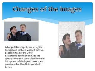 I changed this image by removing the 
background so that it was just the two 
people instead of the white 
background behind and I made the 
opacity lower so it could blend in to the 
background of the logo to make it less 
prominent but blend it in to make it 
better. 
 