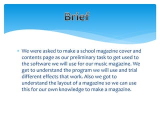  We were asked to make a school magazine cover and 
contents page as our preliminary task to get used to 
the software we will use for our music magazine. We 
get to understand the program we will use and trial 
different effects that work. Also we got to 
understand the layout of a magazine so we can use 
this for our own knowledge to make a magazine. 
 