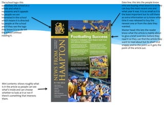 The school logo: this 
symbolises the school as a 
whole and what it 
represents and it appeals 
to people wo are 
interested in the school 
which means it is directed 
to people at the school 
and if they see the logo 
they know it is to do wit 
the school without 
reading it. 
Date line: this lets the people know 
who are buying what issue it is so they 
can buy the most recent one and 
what year it was. It is so small as it is 
the least important but its still there 
as extra information so ty know what 
time it was released to buy the 
newest one or from the date they 
wanted. 
Master head: this lets the reader 
know what the article is mainly about 
to give a brief overview before they 
read it so they can find the article they 
want to read about but its short and 
snappy and to the point so it gets the 
point of the article out. 
Mini contents: shows roughly what 
is in the article so people can see 
what’s inside and can choose 
whether to look at it or not if 
there’s something that interests 
them. 
 