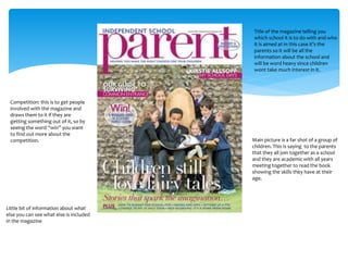 Title of the magazine telling you 
which school it is to do with and who 
it is aimed at in this case it’s the 
parents so it will be all the 
information about the school and 
will be word heavy since children 
wont take much interest in it. 
Main picture is a far shot of a group of 
children. This is saying to the parents 
that they all join together as a school 
and they are academic with all years 
meeting together to read the book 
showing the skills they have at their 
age. 
Competition: this is to get people 
involved with the magazine and 
draws them to it if they are 
getting something out of it, so by 
seeing the word “win” you want 
to find out more about the 
competition. 
Little bit of information about what 
else you can see what else is included 
in the magazine 
 