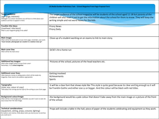 AS Media Studies Preliminary Task – School Magazine Front Page Proposal Form 
Target audience: 
(age range, interests) 
Although it is a school newsletter you still have to think about your 
audience and how to appeal to them. 
The target audience of the school magazine will be students of the school aged 11-18 but parents of the 
children will also read It just to get the information about the school for them to know. They will keep the 
writing simple and not word heavy for the kids. 
Possible title ideas: 
(masthead / title block) 
What is your magazine going to be called? 
Priory News 
Priory Daily 
Main image: 
What will be the focal point of your front page, remember, your work 
“must include a photograph of a student in a medium close-up” 
Close up of a student working on an exams to link to main story. 
Main cover line: 
What will be the main story? 
GCSE’s hit a home run 
Additional key images: 
What other images will be on your front cover? 
Remember, it is a school magazine. 
Pictures of the school, pictures of the head teachers etc. 
Additional cover lines: 
Other features, stories or selling points which will be inside the 
magazine, these need to be audience appropriate. 
Getting involved 
Achievements 
Sports 
Typography: 
(style, size, colour of copy) 
Think about the writing and the style of the writing on your front page. 
it will be a clear font that shows style like This style is quite good because its clear and big enough so it will 
be Franklin Gothic and either size 11 or bigger. And the colour will be black with red titles. 
Background colour/image: 
What will be in the background, remember you don’t want to take the 
focus away from the main image. 
the background would be a pale colour that doesn’t take away from the main image or a picture of the front 
of the school. 
Technical considerations: 
(equipment, setting, props, costume, lighting) 
Be realistic and creative, think about what you have access to and how 
you could use it. 
Props will include a table in the hall, piece of paper of the students celebrating and equipment as they work. 
 