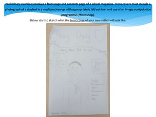 Preliminary exercise: produce a front page and contents page of a school magazine. Front covers must include a 
photograph of a student in a medium close-up with appropriately laid out text and use of an image manipulation 
programme (Photoshop). 
Below start to sketch what the front cover of your newsletter will look like. 
 