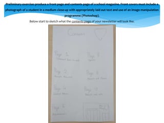 Preliminary exercise: produce a front page and contents page of a school magazine. Front covers must include a 
photograph of a student in a medium close-up with appropriately laid out text and use of an image manipulation 
programme (Photoshop). 
Below start to sketch what the contents page of your newsletter will look like. 
 