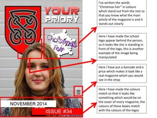 I’ve written the words 
“Christmas Fair” in colours 
which stand out from the rest so 
that you know what the main 
article of the magazine is and it 
stands out clearly 
Here I have made the school 
logo appear behind the person, 
so it looks like she is standing in 
front of the logo, this is another 
example of the image being 
manipulated 
Here I have put a barcode and a 
price which makes it look like a 
real magazine which you would 
see in the shop 
Here I have made the colours 
match so that it looks like 
something which would be on 
the cover of every magazine, the 
colours of these boxes match 
with the colours of the logos 
 