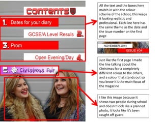 All the text and the boxes here 
match in with the colour 
scheme of the school, this keeps 
it looking realistic and 
professional. Each line here has 
the same theme as the date and 
the issue number on the first 
page 
Just like the first page I made 
the line talking about the 
Christmas fair a completely 
different colour to the others, 
and a colour that stands out so 
you know it’s the main focus of 
the magazine 
I like this image because it 
shows two people during school 
and doesn’t look like a planned 
photo, it looks like it’s been 
caught off guard 
 