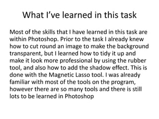 What I’ve learned in this task 
Most of the skills that I have learned in this task are 
within Photoshop. Prior to the task I already knew 
how to cut round an image to make the background 
transparent, but I learned how to tidy it up and 
make it look more professional by using the rubber 
tool, and also how to add the shadow effect. This is 
done with the Magnetic Lasso tool. I was already 
familiar with most of the tools on the program, 
however there are so many tools and there is still 
lots to be learned in Photoshop 
