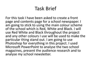 Task Brief 
For this task I have been asked to create a front 
page and contents page for a school newspaper. I 
am going to stick to using the main colour scheme 
of the school which is Red, White and Black. I will 
use Red White and Black throughout the project 
and any other colours I use will be used to make the 
particular thing stand out. I am going to use 
Photoshop for everything in this project. I used 
Microsoft PowerPoint to analyse the two school 
magazines, present the audience research and to 
analyse my school newsletter. 
 