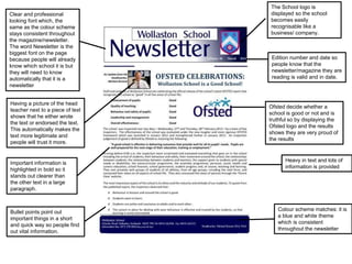Having a picture of the head 
teacher next to a piece of text 
shows that he either wrote 
the text or endorsed the text. 
This automatically makes the 
text more legitimate and 
people will trust it more. 
The School logo is 
displayed so the school 
becomes easily 
recognisable like a 
business/ company. 
Ofsted decide whether a 
school is good or not and is 
truthful so by displaying the 
Ofsted logo and the results 
shows they are very proud of 
the results 
Important information is 
highlighted in bold so it 
stands out clearer than 
the other text in a large 
paragraph. 
Heavy in text and lots of 
information is provided 
Bullet points point out 
important things in a short 
and quick way so people find 
out vital information. 
Edition number and date so 
people know that the 
newsletter/magazine they are 
reading is valid and in date. 
Colour scheme matches: it is 
a blue and white theme 
which is consistent 
throughout the newsletter 
Clear and professional 
looking font which, the 
same as the colour scheme 
stays consistent throughout 
the magazine/newsletter. 
The word Newsletter is the 
biggest font on the page 
because people will already 
know which school it is but 
they will need to know 
automatically that it is a 
newsletter 
 
