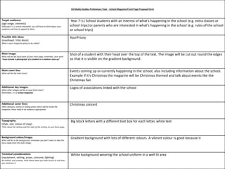 AS Media Studies Preliminary Task – School Magazine Front Page Proposal Form 
Target audience: 
(age range, interests) 
Although it is a school newsletter you still have to think about your 
audience and how to appeal to them. 
Year 7-11 School students with an interest of what’s happening in the school (e.g. extra classes or 
school trips) or parents who are interested in what’s happening in the school (e.g. rules of the school 
or school trips) 
Possible title ideas: 
(masthead / title block) 
What is your magazine going to be called? 
YourPriory 
Main image: 
What will be the focal point of your front page, remember, your work 
“must include a photograph of a student in a medium close-up” 
Shot of a student with their head over the top of the text. The image will be cut out round the edges 
so that it is visible on the gradient background. 
Main cover line: 
What will be the main story? 
Events coming up or currently happening in the school, also including information about the school. 
Example if it’s Christmas the magazine will be Christmas themed and talk about events like the 
Christmas fair. 
Additional key images: 
What other images will be on your front cover? 
Remember, it is a school magazine. 
Logos of associations linked with the school 
Additional cover lines: 
Other features, stories or selling points which will be inside the 
magazine, these need to be audience appropriate. 
Christmas concert 
Typography: 
(style, size, colour of copy) 
Think about the writing and the style of the writing on your front page. 
Big block letters with a different text box for each letter, white text 
Background colour/image: 
What will be in the background, remember you don’t want to take the 
focus away from the main image. 
Gradient background with lots of different colours. A vibrant colour is good because it 
Technical considerations: 
(equipment, setting, props, costume, lighting) 
Be realistic and creative, think about what you have access to and how 
you could use it. 
White background wearing the school uniform in a well lit area 
 
