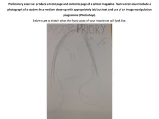 Preliminary exercise: produce a front page and contents page of a school magazine. Front covers must include a 
photograph of a student in a medium close-up with appropriately laid out text and use of an image manipulation 
programme (Photoshop). 
Below start to sketch what the front cover of your newsletter will look like. 
 