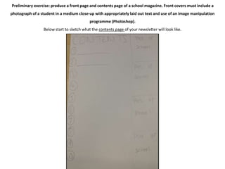 Preliminary exercise: produce a front page and contents page of a school magazine. Front covers must include a 
photograph of a student in a medium close-up with appropriately laid out text and use of an image manipulation 
programme (Photoshop). 
Below start to sketch what the contents page of your newsletter will look like. 
 