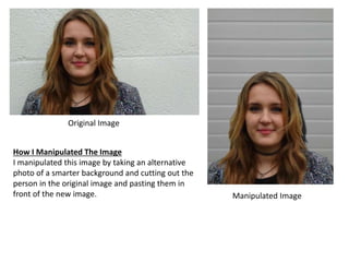 Original Image 
Manipulated Image 
How I Manipulated The Image 
I manipulated this image by taking an alternative 
photo of a smarter background and cutting out the 
person in the original image and pasting them in 
front of the new image. 
 