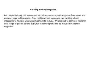 Creating a school magazine 
For the preliminary task we were expected to create a school magazine front cover and 
contents page in Photoshop. Prior to this we had to analyse two existing school 
magazines to find out what was important to include. We also had to carry out research 
on a range of people to find out what they thought had to be included in a school 
magazine. 
 