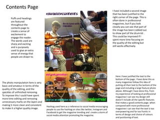 Contents Page 
Here I have justified the text to the 
bottom of the page. I have done this as 
many magazines follow this idea of 
putting all their text to the bottom of the 
page and including a large feature photo 
above. Although I have done this, from 
my experience of looking at professional 
magazines I can see my design still 
doesn’t include all the specific features 
that makes a good contents page. when 
compared with more professional 
magazines I can see that the text is too 
overpowering and far too frantic in 
terms of design and choice of colours 
and positioning of text. 
The photo manipulation here is very 
basic and amateur in terms of the 
quality of the editing, and the 
speckles of unfinished removing. 
To improve this I could have spent 
more time editing and removing 
unnecessary marks on the layers and 
making it more clean and consistent 
to make it a higher quality image. 
Hashtag used here as a reference to social media encouraging 
people to use the hashtag on sites like twitter, Instagram and 
Facebook to get the magazine trending and create a storm of 
social media attention promoting the magazine. 
I have included a second image 
that has been justified to the 
right corner of the page. This is 
often done in professional 
magazines, but if you look 
closely you can see that part of 
the image has been rubbed out 
to show part of the drum kit . 
This could be improved if I 
spent more time focusing on 
the quality of the editing but 
still works effectively. 
Puffs and headings 
are featured 
throughout the 
contents page to 
create a sense of 
excitement to 
engage the reader. 
The words used are 
sharp and exciting 
and is purposely 
used to give an extra 
sense of energy that 
people are drawn to. 
