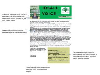 Title of the magazine at the top with 
a picture of the head teacher, the 
date and the school emblem on the 
right. Date is useful 
Large thank you letter from the 
headteacher to all staff and students 
Term dates so that a student or 
parent would not have to phone in 
or check online to work out term 
dates, a useful addition 
Lack of barcode, indicating that the 
magazine is not intended to be 
bought. 
 