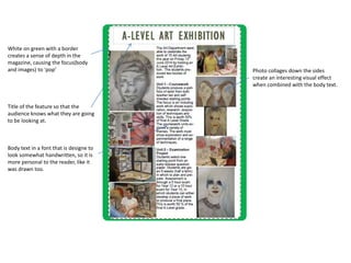 Title of the feature so that the 
audience knows what they are going 
to be looking at. 
Body text in a font that is designe to 
look somewhat handwritten, so it is 
more personal to the reader, like it 
was drawn too. 
Photo collages down the sides 
create an interesting visual effect 
when combined with the body text. 
White on green with a border 
creates a sense of depth in the 
magazine, causing the focus(body 
and images) to ‘pop’ 
 