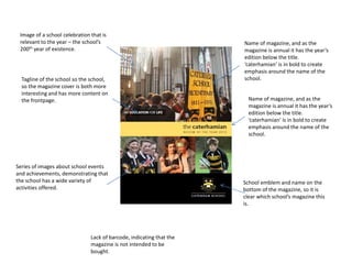 Name of magazine, and as the 
magazine is annual it has the year’s 
edition below the title. 
‘caterhamian’ is in bold to create 
emphasis around the name of the 
school. 
School emblem and name on the 
bottom of the magazine, so it is 
clear which school’s magazine this 
is. 
Tagline of the school so the school, 
so the magazine cover is both more 
interesting and has more content on 
the frontpage. 
Lack of barcode, indicating that the 
magazine is not intended to be 
bought. 
Name of magazine, and as the 
magazine is annual it has the year’s 
edition below the title. 
‘caterhamian’ is in bold to create 
emphasis around the name of the 
school. 
Image of a school celebration that is 
relevant to the year – the school’s 
200th year of existence. 
Series of images about school events 
and achievements, demonstrating that 
the school has a wide variety of 
activities offered. 
 