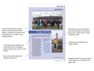 Picture of the Olympic Stadium, 
with the ‘Olympic Site Trip’ title 
below it, making the content of the 
article obvious. The writer is also 
displayed below. 
Sub-headline gives slightly more 
information than the headline, 
giving specifics about what is in the 
article 
Miscellaneous picture relating to 
the trip to fill space on the article, 
the picture is taken with a London 
landmark in shot. 
Inspiring quote relating to the 
subject matter. 
Actual article itself about the 
Olympic stadium trip Navigational features: page numbers 
as the magazine is more than 150 
pages long 

