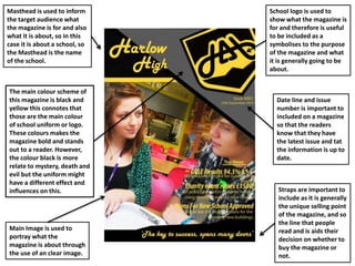 The main colour scheme of
this magazine is black and
yellow this connotes that
those are the main colour
of school uniform or logo.
These colours makes the
magazine bold and stands
out to a reader. However,
the colour black is more
relate to mystery, death and
evil but the uniform might
have a different effect and
influences on this.
Date line and issue
number is important to
included on a magazine
so that the readers
know that they have
the latest issue and tat
the information is up to
date.
Straps are important to
include as it is generally
the unique selling point
of the magazine, and so
the line that people
read and is aids their
decision on whether to
buy the magazine or
not.
Main Image is used to
portray what the
magazine is about through
the use of an clear image.
School logo is used to
show what the magazine is
for and therefore is useful
to be included as a
symbolises to the purpose
of the magazine and what
it is generally going to be
about.
Masthead is used to inform
the target audience what
the magazine is for and also
what it is about, so in this
case it is about a school, so
the Masthead is the name
of the school.
 