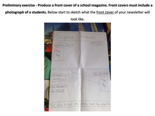 Preliminary exercise - Produce a front cover of a school magazine. Front covers must include a
photograph of a students. Below start to sketch what the front cover of your newsletter will
look like.
 