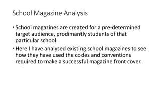 School Magazine Analysis
School magazines are created for a pre-determined
target audience, prodimantly students of that
particular school.
Here I have analysed existing school magazines to see
how they have used the codes and conventions
required to make a successful magazine front cover.
 
