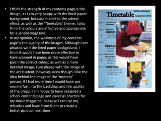 • I think the strength of my contents page is the
  design, as I am very happy with the lined paper
  background, because it adds to the school
  effect, as well as the ‘Timetable,’ theme. I also
  think the colours are effective and appropriate
  for a school magazine.
• In my opinion, the weakness of my contents
  page is the quality of the images. Although I am
  pleased with the lined paper background, I
  think it would have been more effective to
  have scanned in paper, as this would have
  given the correct colour, as well as a more
  detailed image. I am please with the image of
  the art student, however, even though I like the
  idea behind the image of the ‘mystery’
  person, if I had more time I would have put
  more effort into the backdrop and the quality
  of the props. I am happy to have designed a
  school contents page and cover as practice for
  my music magazine, because I can use my
  mistakes and learn from them to create a
  better product next time.
 