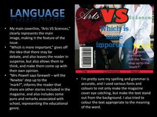 • My main coverline, “Arts VS Sciences,”
  clearly represents the main
  image, making it the feature of the
  issue.
• “Which is more important,” gives off
  the idea that there may be
  debate, and also leaves the reader in
  suspense, but also allows them to
  think, and make them come up with
  their own opinion.
• “Mrs Powell says farewell – will the
  ‘Newbie’ step up to the                   • I’m pretty sure my spelling and grammar is
  ‘mark?”, informs the reader that            accurate, and I used various fonts and
  there are other stories included in the     colours to not only make the magazine
  magazine, and also includes some            cover eye catching, but make the text stand
  puns and remarks associated with            out from the background. I also tried to
  school, representing the educational        colour the text appropriate to the meaning
  genre.                                      of the word.
 