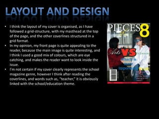 • I think the layout of my cover is organised, as I have
  followed a grid-structure, with my masthead at the top
  of the page, and the other coverlines structured in a
  grid format.
• In my opinion, my front page is quite appealing to the
  reader, because the main image is quite interesting, and
  I think I used a good mix of colours, which are eye
  catching, and makes the reader want to look inside the
  issue.
• I’m not certain if my cover clearly represents the school
  magazine genre, however I think after reading the
  coverlines, and words such as, “teacher,” it is obviously
  linked with the school/education theme.
 