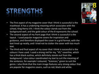 • The first aspect of my magazine cover that I think is successful is the
  masthead. It has a underlying meaning which associates with the
  school, King Henry VIII. I think the colour stands out from the
  background well, and the gold colour of the 8 represents the school.
• The second aspect of my front page that I think is successful is the
  layout. I used popular magazine covers for inspiration and
  guidance, and therefore displayed the cover in a grid format, with the
  text lined up neatly, and I tried not to clutter the cover with too much
  text.
• The third and final aspect of my cover that I think is successful is the
  colours I have used. I used a strong red for my, “VS,” coverline, which
  has a thick black outline, which definitely stands out from the
  background. I also colour coordinated my text to suit the meaning of
  the sentence, for example I coloured, “Sciences,” green to suit the
  genre. I also think that the main image features very strong colour that
  are popular for magazine covers, such as red, black and white.
 