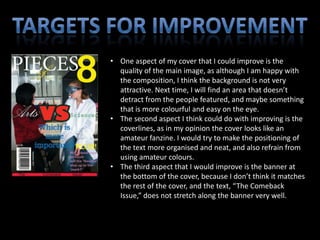 • One aspect of my cover that I could improve is the
  quality of the main image, as although I am happy with
  the composition, I think the background is not very
  attractive. Next time, I will find an area that doesn’t
  detract from the people featured, and maybe something
  that is more colourful and easy on the eye.
• The second aspect I think could do with improving is the
  coverlines, as in my opinion the cover looks like an
  amateur fanzine. I would try to make the positioning of
  the text more organised and neat, and also refrain from
  using amateur colours.
• The third aspect that I would improve is the banner at
  the bottom of the cover, because I don’t think it matches
  the rest of the cover, and the text, “The Comeback
  Issue,” does not stretch along the banner very well.
 