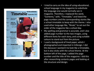 • I tried to carry on the idea of using educational,
  school language in my magazine to substitute
  the language one would normally see in
  magazine. Therefore, I replaced the word,
  “Contents,” with, “Timetable,” and listed the
  page numbers and the corresponding stories like
  a school timetable to keep with the theme. I also
  used other language like, “Break,” to set out the
  order of the magazine like a school day.
• My spelling and grammar is accurate, and I also
  added page number to the two images, using
  different fonts for each story, and using suitable
  colours to stand out from the picture.
• I used a background of lined paper, which I
  photographed and imported in InDesign. I did
  this because I wanted it to look like a timetable,
  but it also sticks with the school theme. At the
  bottom left of the page, I added the page
  number and the title of the magazine. I did this
  after researching contents pages and looking at
  the structure and design.
 