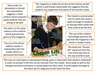 Dress code: tie
denotation is formal
the connotation
suggests a smart
uniform which presents
good students that are
willing to do well
The head line “Chosen
life” stand out from the
rest of the text due to
the size and font used.
The text is in the same
colours as the uniform
which presents the
genre of the magazine.
The magazine is really formal due to the charity symbol
which is well known world wide this suggests that the
students are supportive and aware of the world’s needs.
The model is consternated
into his work this sends a
good message to students
as they get false needs that
they need to be like him.
The use of the modern
technology presents the
age that the magazine is for
which is modern teens.The use of the direct
address creates a
relationship with the
reader which is a
persuasive technique.
The mise en scene gives a educational feeling; gives a impression that school is important
in order to achieve in life this can be connote from the model , dress code as well as the
background where everyone is consecrated into their work. It send a good message to
the teens yet it’s edgy due to the head line font.
 