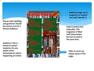 Style is serious but 
enjoyable. The 
magazine is filled 
with information 
but fun to read at 
the sane time. 
Filler to cover up 
empty space in the 
page. 
House style: Spelling 
and grammar should 
be correct as it for a 
formal audience. 
Audience: This is 
aimed at school 
students. Or, any 
adults who's 
interested on what's 
happening at school. 
Added my logo on to 
magazine so readers 
can easily identify it 
 