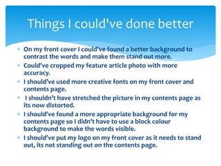 Things I could've done better 
 On my front cover I could've found a better background to 
contrast the words and make them stand out more. 
 Could've cropped my feature article photo with more 
accuracy. 
 I should’ve used more creative fonts on my front cover and 
contents page. 
 I shouldn’t have stretched the picture in my contents page as 
its now distorted. 
 I should've found a more appropriate background for my 
contents page so I didn’t have to use a block colour 
background to make the words visible. 
 I should've put my logo on my front cover as it needs to stand 
out, its not standing out on the contents page. 
