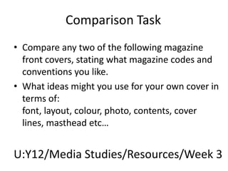 Comparison Task Compare any two of the following magazine front covers, stating what magazine codes and conventions you like. What ideas might you use for your own cover in terms of: font, layout, colour, photo, contents, cover lines, masthead etc… U:Y12/Media Studies/Resources/Week 3 