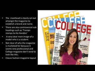 The  masthead is clearly set out amongst the magazine to establish a brand and name. There are also controversial sub headings such as ‘Tramps stamps to Ho Handles’ A very clear main image of a model who is a student. Not clear of who the magazine is marketed for because it seems very professional and College magazine don’t tend to look like this. Classic fashion magazine layout 
