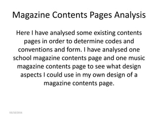 Magazine Contents Pages Analysis
Here I have analysed some existing contents
pages in order to determine codes and
conventions and form. I have analysed one
school magazine contents page and one music
magazine contents page to see what design
aspects I could use in my own design of a
magazine contents page.
03/10/2016
 