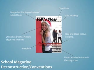 Date/issue
      Magazine title in professional
      school font.                           Sub Heading




                                             Red and black colour
  Christmas theme. Picture                   scheme.
  of girl in Santa hat.


                  Headline


                                            Listed articles/features in
                                            the magazine
School Magazine
Deconstruction/Conventions
 
