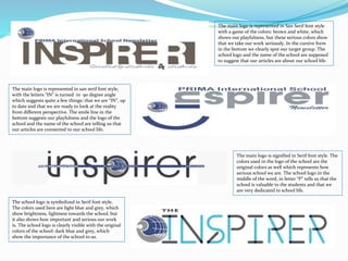 The main logo is represented in San Serif font style
with a game of the colors: brown and white, which
shows our playfulness, but these serious colors show
that we take our work seriously. In the cursive form
in the bottom we clearly spot our target group. The
school logo and the name of the school are supposed
to suggest that our articles are about our school life.
The main logo is represented in san serif font style,
with the letters “IN” is turned in 90 degree angle
which suggests quite a few things: that we are “IN”, up
to date and that we are ready to look at the reality
from different perspective. The smile line in the
bottom suggests our playfulness and the logo of the
school and the name of the school are telling us that
our articles are connected to our school life.
The main logo is signified in Serif font style. The
colors used in the logo of the school are the
original colors as well which represents how
serious school we are. The school logo in the
middle of the word, in letter “P” tells us that the
school is valuable to the students and that we
are very dedicated to school life.
The school logo is symbolized in Serif font style.
The colors used here are light blue and grey, which
show brightness, lightness towards the school, but
it also shows how important and serious our work
is. The school logo is clearly visible with the original
colors of the school: dark blue and grey, which
show the importance of the school to us.
 