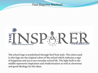 Final Magazine Masthead
The school logo is symbolized through Serif font style. The colors used
in this logo are the original colors of the school which indicates a sign
of happiness and joy to our everyday school life. The light bulb in the
middle represents inspiration and modernization as well as cleverness
and good ideology for the ideas.
 