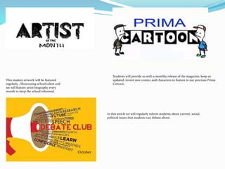 October
Students will provide us with a monthly release of the magazine, keep us
updated, invent new comics and characters to feature in our precious Prima
Cartoon.
This student artwork will be featured
regularly , Showcasing school talent and
we will feature artist biography every
month to keep the school informed.
In this article we will regularly inform students about current, social,
political issues that students can debate about.
 
