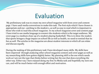 Evaluation
My preliminary task was to create my own school magazine with front cover and content
page. I have used media conventions to make this task. The font style which I have chosen is
appropriate and eye- catching to the student s, as well as easy to read which is important to
those who wish to read this school magazine. In my school magazine cover and content page
I have tried to use media language to connect the students which is the target audience. My
cover page is a medium close-up of a student playing basketball. This is to show the readers
that sports bringsn a huge impact on school life as well as health, no need to remind that its
fun as well. The articles in the magazine are about student interests to which all can relate
and discuss equally.
During the making of this preliminary task I have developed many skills. My skills have
been improved through analyzing other school magazine content and cover pages as well as
my researching skills have gotten slightly better. My planning skill is the one which needs
work as I am not the type that thinks before writing but the one that does everything the
other way. Either way i have enjoyed doing my first As Media task and hopefully my next one
can, and will be much better with enough effort and motivation.
 