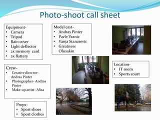 Photo-shoot call sheet
Crew-
• Creative director-
Andras Pinter
• Photographer- Andras
Pinter
• Make-up artist- Alisa
Location-
• IT room
• Sports court
Equipment-
• Camera
• Tripod
• Rain cover
• Light deflector
• 2x memory card
• 2x Battery
Props-
• Sport shoes
• Sport clothes
Model cast-
• Andras Pinter
• Pavle Vranic
• Vanja Stanarevic
• Greatness
Olusakin
 