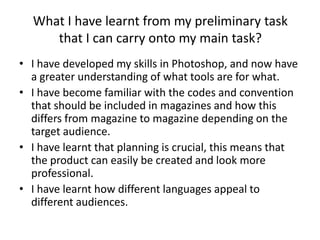 What I have learnt from my preliminary task
     that I can carry onto my main task?
• I have developed my skills in Photoshop, and now have
  a greater understanding of what tools are for what.
• I have become familiar with the codes and convention
  that should be included in magazines and how this
  differs from magazine to magazine depending on the
  target audience.
• I have learnt that planning is crucial, this means that
  the product can easily be created and look more
  professional.
• I have learnt how different languages appeal to
  different audiences.
 