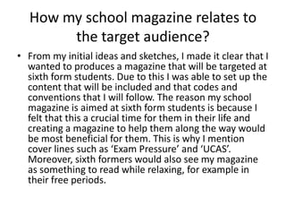 How my school magazine relates to
       the target audience?
• From my initial ideas and sketches, I made it clear that I
  wanted to produces a magazine that will be targeted at
  sixth form students. Due to this I was able to set up the
  content that will be included and that codes and
  conventions that I will follow. The reason my school
  magazine is aimed at sixth form students is because I
  felt that this a crucial time for them in their life and
  creating a magazine to help them along the way would
  be most beneficial for them. This is why I mention
  cover lines such as ‘Exam Pressure’ and ‘UCAS’.
  Moreover, sixth formers would also see my magazine
  as something to read while relaxing, for example in
  their free periods.
 