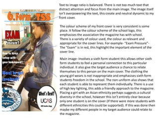 Text to image ratio is balanced. There is not too much text that
distract attention and focus from the main image. The image itself
isn’t overpowering the text, this create and neutral dynamic to my
front cover.

The colour scheme of my front cover is very consistent is some
place. It follow the colour scheme of the school logo, this
emphasises the association the magazine has with school.
There is a variety of colour used, the colour as relevant and
appropriate for the cover lines. For example- “Exam Pressure”-
The “Exam” is in red, this highlight the important element of the
cover line.

Main image- Involves a sixth form student this allows other sixth
form students to feel a personal connection to this particular
individual. It also give the target audience a chance to relate
themselves to this person on the main cover. The clothing the
young girl wears is not inappropriate and emphasises sixth form
students freedom in the school. The non-uniform also shows that
each student is able to represent them individually. There is a use
of high key lighting, this adds a friendly approach to the magazine.
Placing a girl with an Asian ethnicity perhaps suggests a cultural
diversity in the school, however this isn’t entirely clear because
only one student is on the cover (If there were more students with
different ethnicities this could be supported). If this was done then
maybe my different people in my target audience could relate to
the magazine.
 