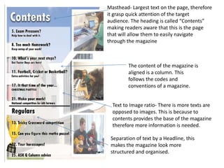 Masthead- Largest text on the page, therefore
it grasp quick attention of the target
audience. The heading is called “Contents”
making readers aware that this is the page
that will allow them to easily navigate
through the magazine



         The content of the magazine is
         aligned is a column. This
         follows the codes and
         conventions of a magazine.


  Text to Image ratio- There is more texts are
  opposed to images. This is because to
  contents provides the base of the magazine
  therefore more information is needed.

 Separation of text by a Headline, this
 makes the magazine look more
 structured and organised.
 
