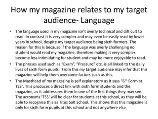 How my magazine relates to my target
       audience- Language
• The language used in my magazine isn’t overly technical and difficult to
  read. In contrast it is very complex and may even be easily read by lower
  years in school, despite my target audience being sixth formers. The
  reason for this is because if the language was overly challenging no
  student would read my magazine, therefore making it very complex
  become less intimidating for student and may be more enjoyable to read.
• The phrases used such as “Exam”, “Pressure” etc. is all linked to the daily
  lives of sixth form pupils. From this my target audience may infer that this
  magazine will help them overcome factors such as this.
• The Masthead of my magazine is self explanatory as it says “6th Form at
  TSS”. This produces a direct link with sixth form students and the
  magazine, as it addressees them in one of the first things they may see.
  The acronyms ‘TSS’ will be clear for students at this school, as they will be
  able to recognise this as Titus Salt School. This shows that this magazine is
  only for sixth form pupils at this school and not anywhere else.
 