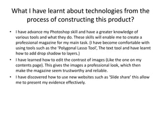 What I have learnt about technologies from the
     process of constructing this product?
• I have advance my Photoshop skill and have a greater knowledge of
  various tools and what they do. These skills will enable me to create a
  professional magazine for my main task. (I have become comfortable with
  using tools such as the ‘Polygonal Lasso Tool’, The text tool and have learnt
  how to add drop shadow to layers.)
• I have learned how to edit the contrast of images (Like the one on my
  contents page). This gives the images a professional look, which then
  make the magazine seem trustworthy and reliable.
• I have discovered how to use new websites such as ‘Slide share’ this allow
  me to present my evidence effectively.
 