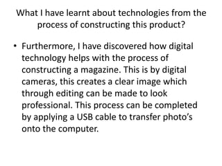 What I have learnt about technologies from the
    process of constructing this product?

• Furthermore, I have discovered how digital
  technology helps with the process of
  constructing a magazine. This is by digital
  cameras, this creates a clear image which
  through editing can be made to look
  professional. This process can be completed
  by applying a USB cable to transfer photo’s
  onto the computer.
 
